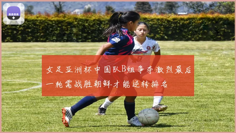 女足亚洲杯中国队B组争夺激烈最后一轮需战胜朝鲜才能逆转排名