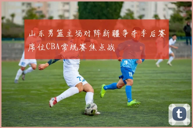 山东男篮主场对阵新疆争夺季后赛席位CBA常规赛焦点战